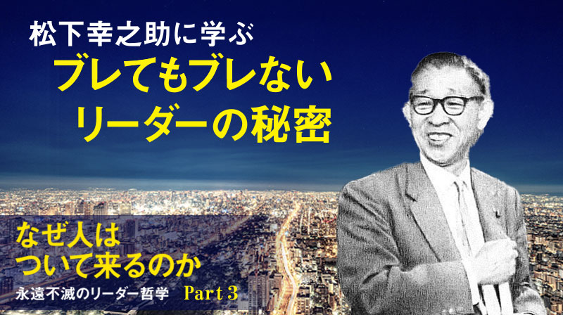 なぜ人はついて来るのか ──永遠不滅のリーダー哲学 ─ Part 3 松下幸之助に学ぶ ブレてもブレないリーダーの秘密